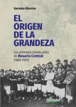 El origen de la grandeza: los primeros treinta años de Rosario Central (1889-1919). Germán Alarcón